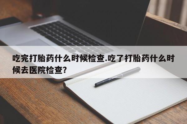 哪里有米索前列醇片吃完打胎药什么时候检查.吃了打胎药什么时候去医院检查？