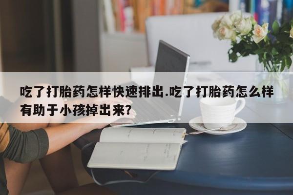 哪里有米索前列醇片吃了打胎药怎样快速排出.吃了打胎药怎么样有助于小孩掉出来？