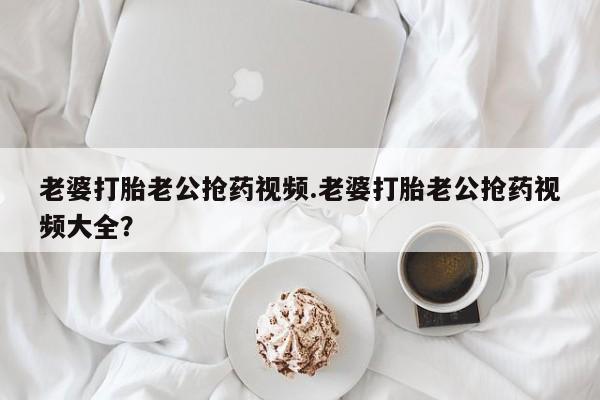 哪里有米索前列醇片老婆打胎老公抢药视频.老婆打胎老公抢药视频大全？