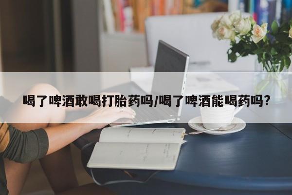 哪里有米索前列醇片喝了啤酒敢喝打胎药吗/喝了啤酒能喝药吗?