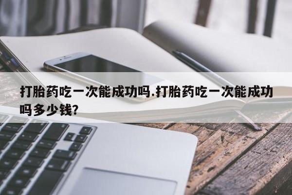 哪里有米索前列醇片打胎药吃一次能成功吗.打胎药吃一次能成功吗多少钱？