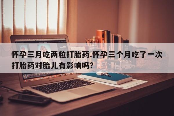 哪里有米索前列醇片怀孕三月吃两粒打胎药.怀孕三个月吃了一次打胎药对胎儿有影响吗？