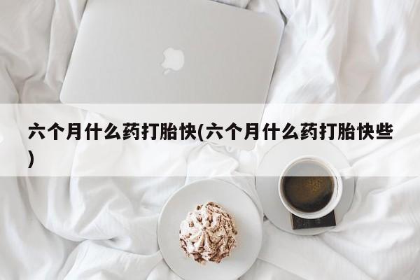 哪里有米索前列醇片六个月什么药打胎快(六个月什么药打胎快些)