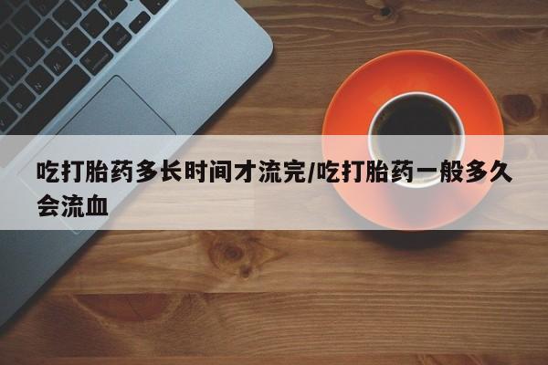 哪里有米索前列醇片吃打胎药多长时间才流完/吃打胎药一般多久会流血