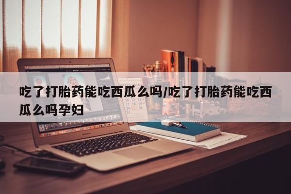 哪里有米索前列醇片吃了打胎药能吃西瓜么吗/吃了打胎药能吃西瓜么吗孕妇