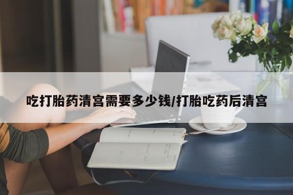 哪里有米索前列醇片吃打胎药清宫需要多少钱/打胎吃药后清宫