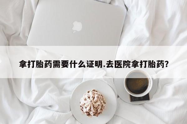 哪里有米索前列醇片拿打胎药需要什么证明.去医院拿打胎药？