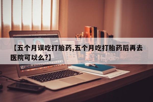 哪里有米索前列醇片【五个月误吃打胎药,五个月吃打胎药后再去医院可以么?】