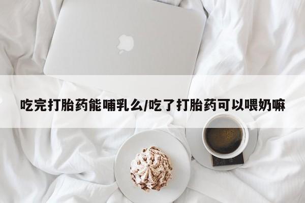 哪里有米索前列醇片吃完打胎药能哺乳么/吃了打胎药可以喂奶嘛