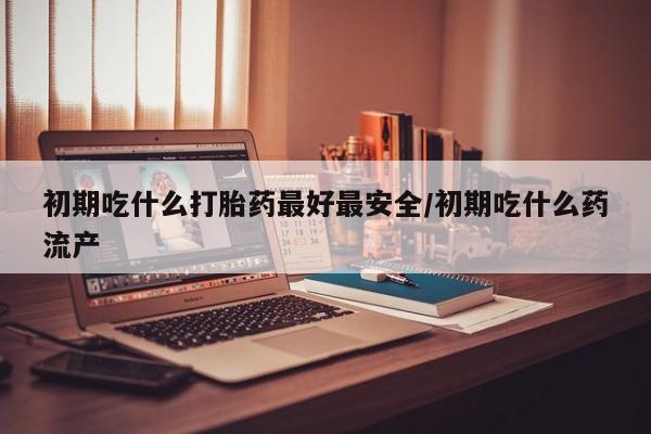 哪里有米索前列醇片初期吃什么打胎药最好最安全/初期吃什么药流产