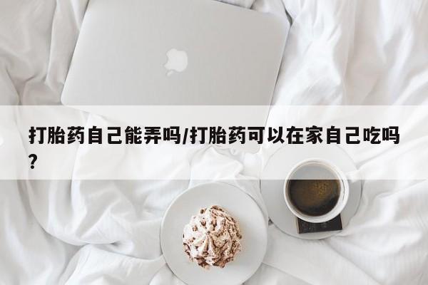 哪里有米索前列醇片打胎药自己能弄吗/打胎药可以在家自己吃吗?