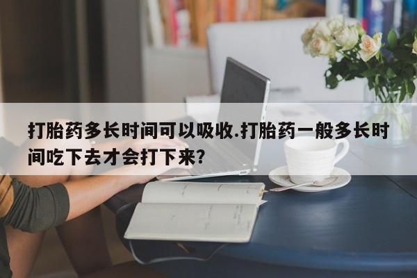 哪里有米索前列醇片打胎药多长时间可以吸收.打胎药一般多长时间吃下去才会打下来？